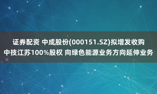 证券配资 中成股份(000151.SZ)拟增发收购中技江苏100%股权 向绿色能源业务方向延伸业务