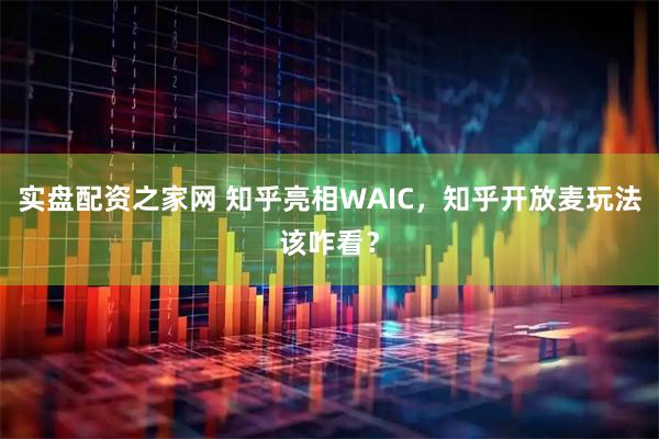 实盘配资之家网 知乎亮相WAIC，知乎开放麦玩法该咋看？