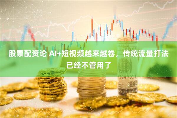 股票配资论 AI+短视频越来越卷，传统流量打法已经不管用了