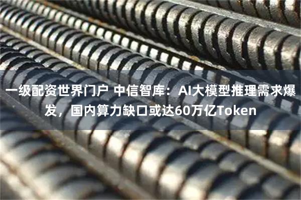 一级配资世界门户 中信智库：AI大模型推理需求爆发，国内算力缺口或达60万亿Token