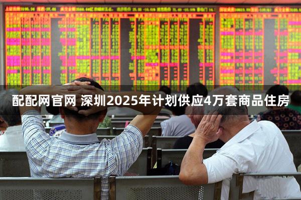 配配网官网 深圳2025年计划供应4万套商品住房