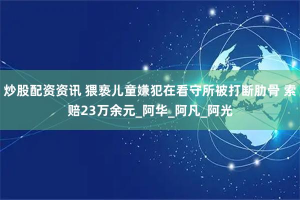 炒股配资资讯 猥亵儿童嫌犯在看守所被打断肋骨 索赔23万余元_阿华_阿凡_阿光