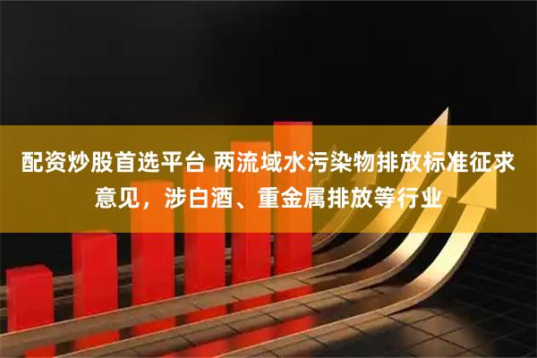 配资炒股首选平台 两流域水污染物排放标准征求意见，涉白酒、重金属排放等行业