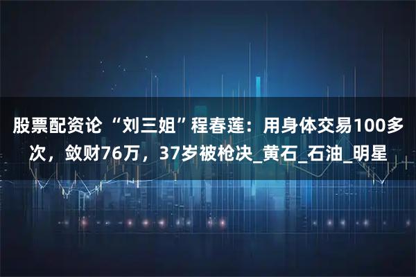 股票配资论 “刘三姐”程春莲：用身体交易100多次，敛财76万，37岁被枪决_黄石_石油_明星