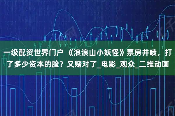 一级配资世界门户 《浪浪山小妖怪》票房井喷，打了多少资本的脸？又赌对了_电影_观众_二维动画