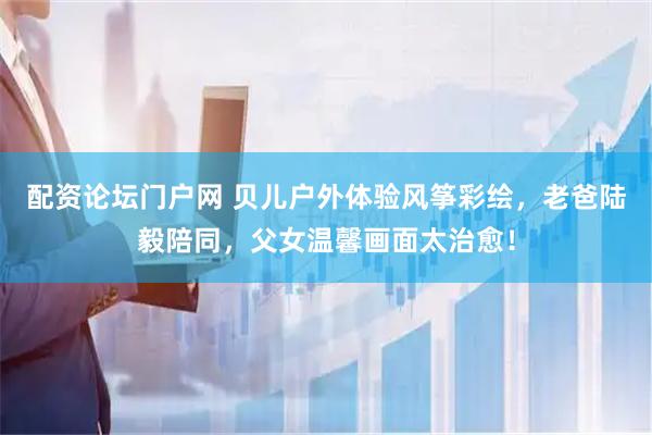 配资论坛门户网 贝儿户外体验风筝彩绘，老爸陆毅陪同，父女温馨画面太治愈！