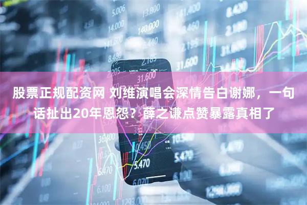 股票正规配资网 刘维演唱会深情告白谢娜，一句话扯出20年恩怨？薛之谦点赞暴露真相了