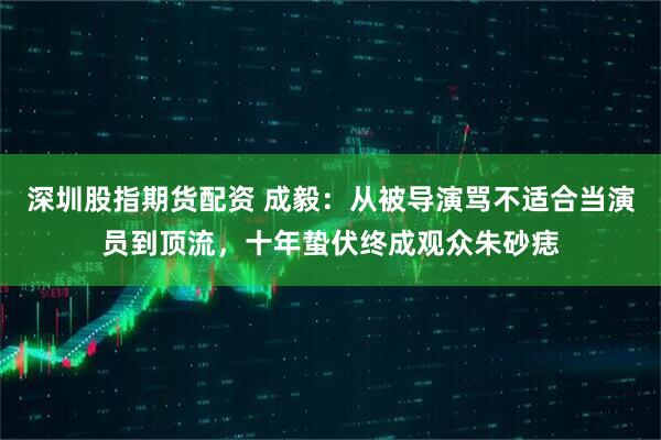 深圳股指期货配资 成毅：从被导演骂不适合当演员到顶流，十年蛰伏终成观众朱砂痣