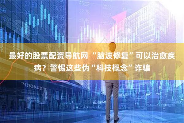 最好的股票配资导航网 “脑波修复”可以治愈疾病？警惕这些伪“科技概念”诈骗